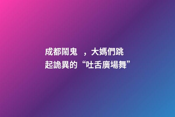 成都鬧鬼，大媽們跳起詭異的“吐舌廣場舞”